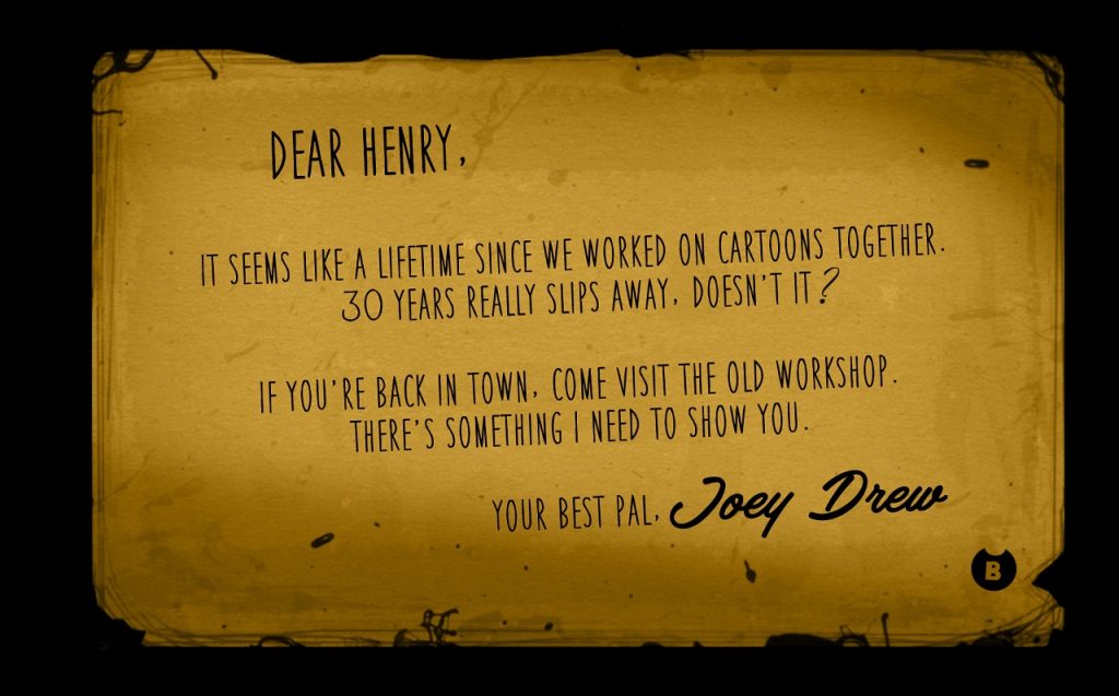 Dear Henry, It seems like a lifetime since we worked in cartoons together. 30 years really slips away, doesn't it? It you're back in town, come visit the old workshop. There's something I need to show you. Your best pal, Joey Drew.